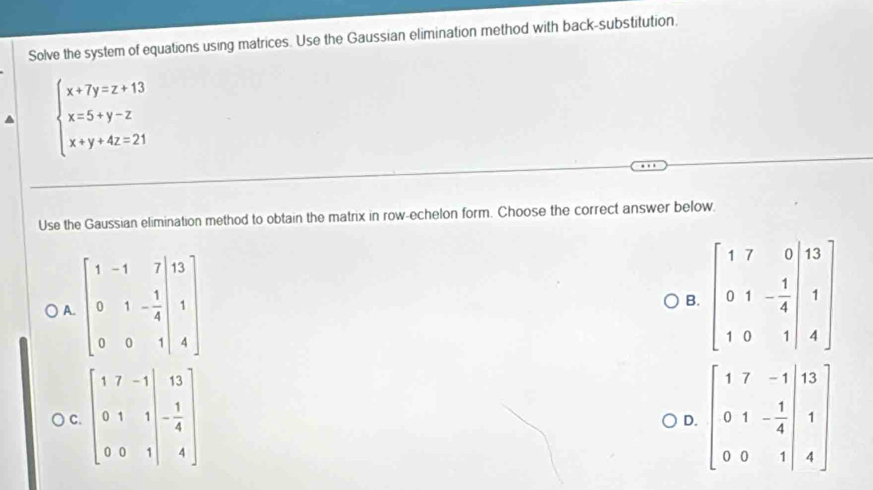 Solve the system of equations using matrices. Use the Gaussian elimination method with back-substitution,
beginarrayl x+7y=z+13 x=5+y-z x+y+4z=21endarray.
Use the Gaussian elimination method to obtain the matrix in row-echelon form. Choose the correct answer below.
) A. beginbmatrix 1&-1&7&13 0&1&- 1/4 &1 0&0&1&4endbmatrix
B
C. beginbmatrix 1&7&-1&|&13 0&1&|&- 1/4  0&0&1|&4endbmatrix
D