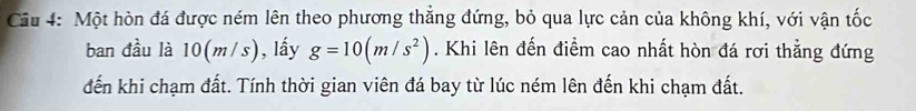 Cầu 4: Một hòn đá được ném lên theo phương thẳng đứng, bỏ qua lực cản của không khí, với vận tốc 
ban đầu là 10(m/s) , lấy g=10(m/s^2). Khi lên đến điểm cao nhất hòn đá rơi thẳng đứng 
đến khi chạm đất. Tính thời gian viên đá bay từ lúc ném lên đến khi chạm đất.