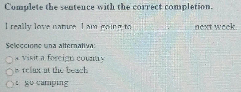 Complete the sentence with the correct completion.
I really love nature. I am going to _next week.
Seleccione una alternativa:
a visit a foreign country
b. relax at the beach
c go camping