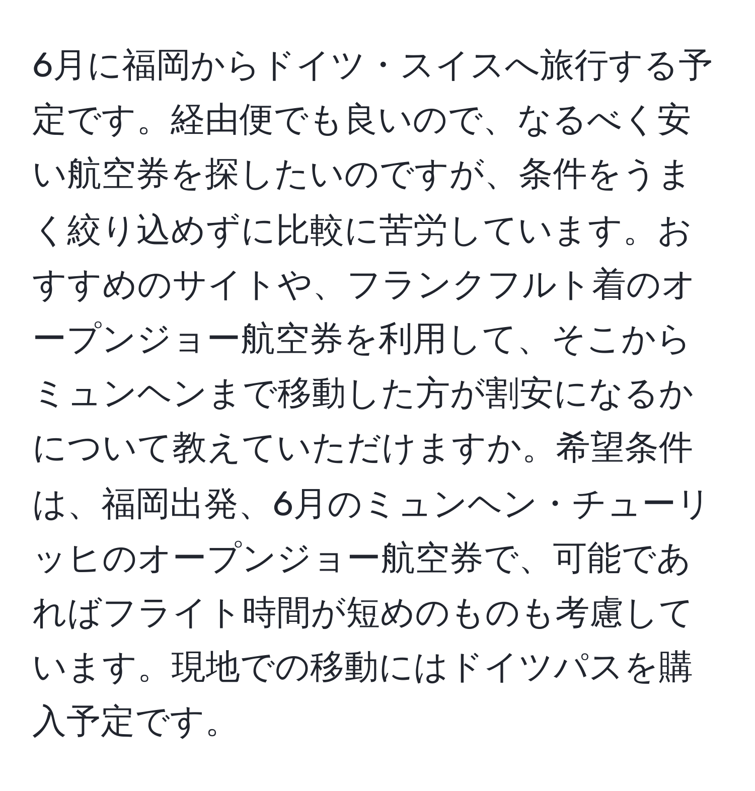 6月に福岡からドイツ・スイスへ旅行する予定です。経由便でも良いので、なるべく安い航空券を探したいのですが、条件をうまく絞り込めずに比較に苦労しています。おすすめのサイトや、フランクフルト着のオープンジョー航空券を利用して、そこからミュンヘンまで移動した方が割安になるかについて教えていただけますか。希望条件は、福岡出発、6月のミュンヘン・チューリッヒのオープンジョー航空券で、可能であればフライト時間が短めのものも考慮しています。現地での移動にはドイツパスを購入予定です。