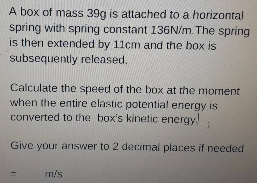 A box of mass 39g is attached to a horizontal 
spring with spring constant 136N/m.The spring 
is then extended by 11cm and the box is 
subsequently released. 
Calculate the speed of the box at the moment 
when the entire elastic potential energy is 
converted to the box's kinetic energy. 
Give your answer to 2 decimal places if needed
= m/s