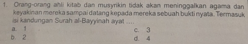 Orang-orang ahli kitab dan musyrikin tidak akan meninggalkan agama dan
keyakinan mereka sampai datang kepada mereka sebuah bukti nyata. Termasuk
isi kandungan Surah al-Bayyinah ayat ....
a. 1 c. 3
b. 2 d. 4