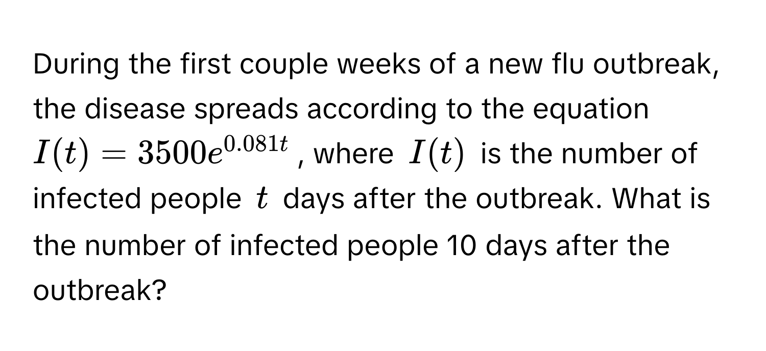 During the first couple weeks of a new flu outbreak, the disease spreads according to the equation  $I(t) = 3500e^(0.081t)$, where $I(t)$ is the number of infected people $t$ days after the outbreak. What is the number of infected people 10 days after the outbreak?