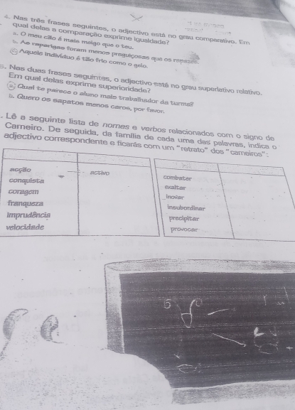 Nas três frases seguintes, o adjectivo está no grau comparativo. Em
qual delas a comparação exprime igualdade
s. O meu cão é mais meigo que o teu.
As raparigas foram menos preguiçosas que os repize
Aquele indivíduo é tão frio como o geio.
5. Nas duas frases seguintes, o adjectivo-está no grau superiativo relativo.
Em qual delas exprime superioridade?
' Qual te parece o aluno mais trabalhador da turma?
). Quero os sapatos menos caros, por favor.
. Lê a seguinte lista de nomes e verbos relacionados com o signo de
Carneiro. De seguida, da família de cada uma das palavras, indica o
adjectivo correspondente e ficarás com um "retrato" dos "cameiros":
acção activo combater
conquista exltar
coragem Inovar
franqueza insubordinar
imprudência precipitar
velocidade provocar
5