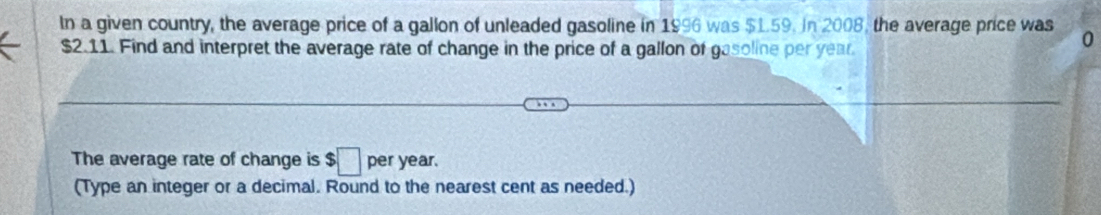 In a given country, the average price of a gallon of unleaded gasoline in 1996 was $1.59. In 2008, the average price was 0
$2.11. Find and interpret the average rate of change in the price of a gallon of gasoline per year. 
The average rate of change is $□ per year. 
(Type an integer or a decimal. Round to the nearest cent as needed.)