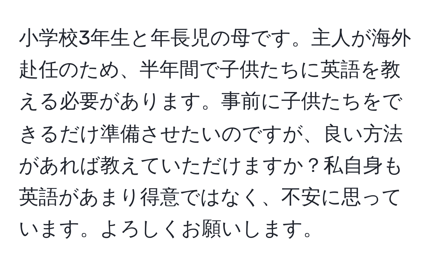 小学校3年生と年長児の母です。主人が海外赴任のため、半年間で子供たちに英語を教える必要があります。事前に子供たちをできるだけ準備させたいのですが、良い方法があれば教えていただけますか？私自身も英語があまり得意ではなく、不安に思っています。よろしくお願いします。