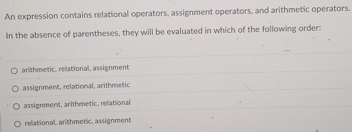 An expression contains relational operators, assignment operators, and arithmetic operators.
In the absence of parentheses, they will be evaluated in which of the following order:
arithmetic, relational, assignment
assignment, relational, arithmetic
assignment, arithmetic, relational
relational, arithmetic, assignment