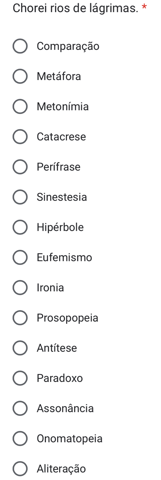 Chorei rios de lágrimas. *
Comparação
Metáfora
Metonímia
Catacrese
Perífrase
Sinestesia
Hipérbole
Eufemismo
Ironia
Prosopopeia
Antítese
Paradoxo
Assonância
Onomatopeia
Aliteração