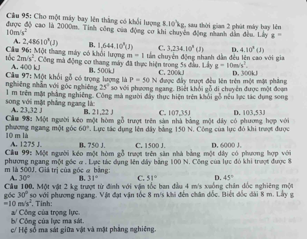 Cho một máy bay lên thắng có khối lượng 8.10^3kg , sau thời gian 2 phút máy bay lên
được độ cao là 2000m. Tính công của động cơ khi chuyên động nhanh dần đều. Lấy g=
10m/s^2
A. 2,48610^8(J) B. 1,644.10^8(J) C. 3,234.10^8(J) D. 4.10^8(J)
* Câu 96: Một thang máy có khổi lượng m=1 tấn chuyền động nhanh dần đều lên cao với gia
tốc 2m/s^2. Công mà động cơ thang máy đã thực hiện trong 5s đầu. Lấy g=10m/s^2.
A. 400 kJ B. 500kJ C. 200kJ D. 300kJ
Câu 97: Một khối gỗ có trọng lượng là P=50N được đầy trượt đều lên trên một mặt phẳng
nghiêng nhẫn với góc nghiêng 25° so với phương ngang. Biết khối gỗ di chuyển được một đoạn
1 m trên mặt phẳng nghiêng. Công mà người đẩy thực hiện trên khổi g_(g0)^2 nểu lực tác dụng song
song với mặt phẳng ngang là:
A. 23,32 J B. 21,22 J C. 107,35J D. 103,53J
Câu 98: Một người kéo một hòm gỗ trượt trên sàn nhà bằng một dây có phương hợp với
phương ngang một góc 60°. Lực tác dụng lên dây bằng 150 N. Công của lực đó khi trượt được
10 m là
A. 1275 J. B. 750 J. C. 1500 J. D. 6000 J.
Câu 99: Một người kéo một hòm gỗ trượt trên sàn nhà bằng một dây có phương hợp với
phương ngang một góc α . Lực tác dụng lên dây bằng 100 N. Công của lực đó khi trượt được 8
m là 500J. Giá trị của góc ã bằng:
A. 30° B. 31° C. 51° D. 45°
Câu 100. Một vật 2 kg trượt từ đinh với vận tốc ban đầu 4 m/s xuống chân dốc nghiêng một
góc 30° so với phương ngang. Vật đạt vận tốc 8 m/s khi đến chân dốc. Biết dốc dài 8 m. Lấy g
=10m/s^2. Tính:
a/ Công của trọng lực.
b/ Công của lực ma sát.
c/ Hệ số ma sát giữa vật và mặt phẳng nghiêng.