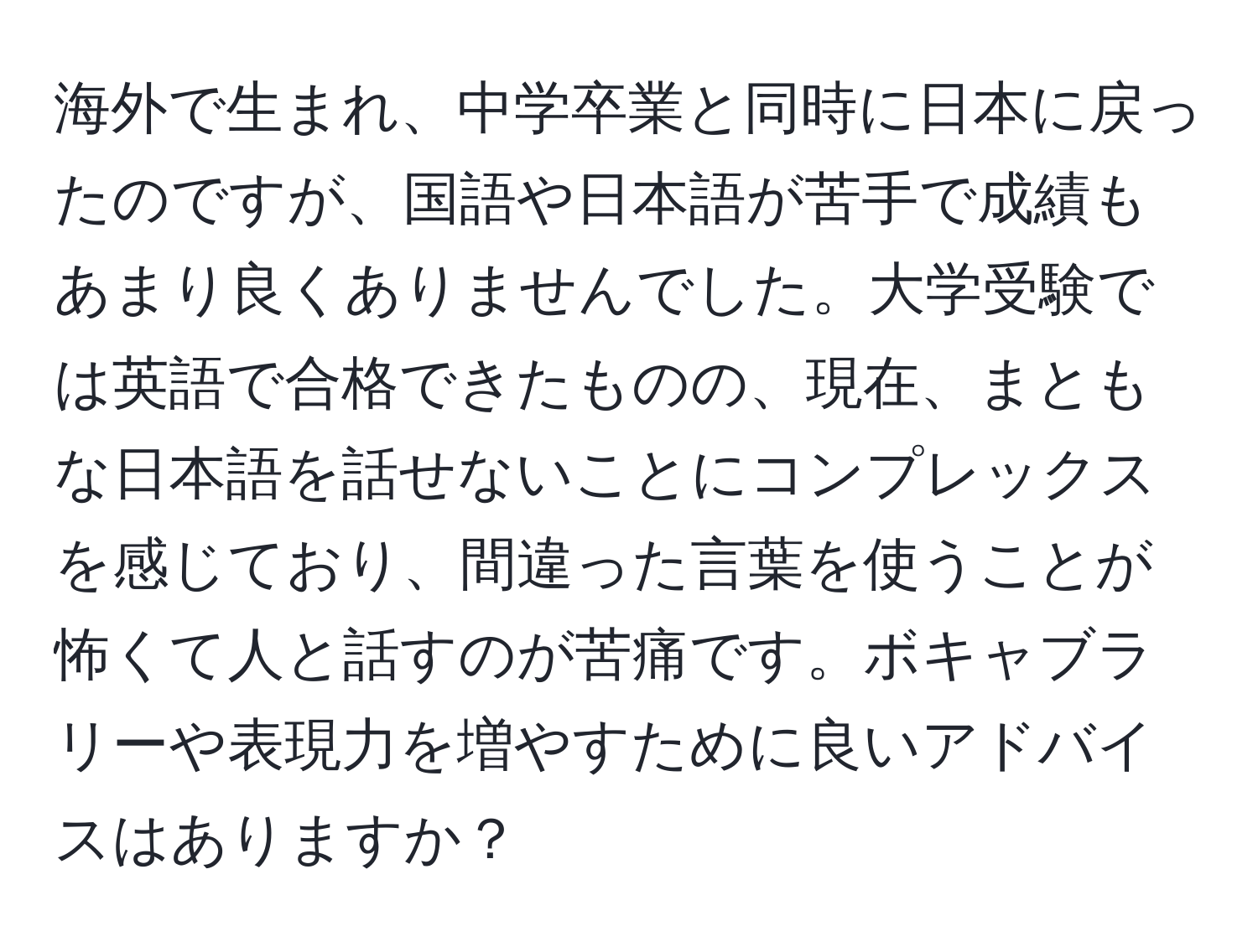 海外で生まれ、中学卒業と同時に日本に戻ったのですが、国語や日本語が苦手で成績もあまり良くありませんでした。大学受験では英語で合格できたものの、現在、まともな日本語を話せないことにコンプレックスを感じており、間違った言葉を使うことが怖くて人と話すのが苦痛です。ボキャブラリーや表現力を増やすために良いアドバイスはありますか？