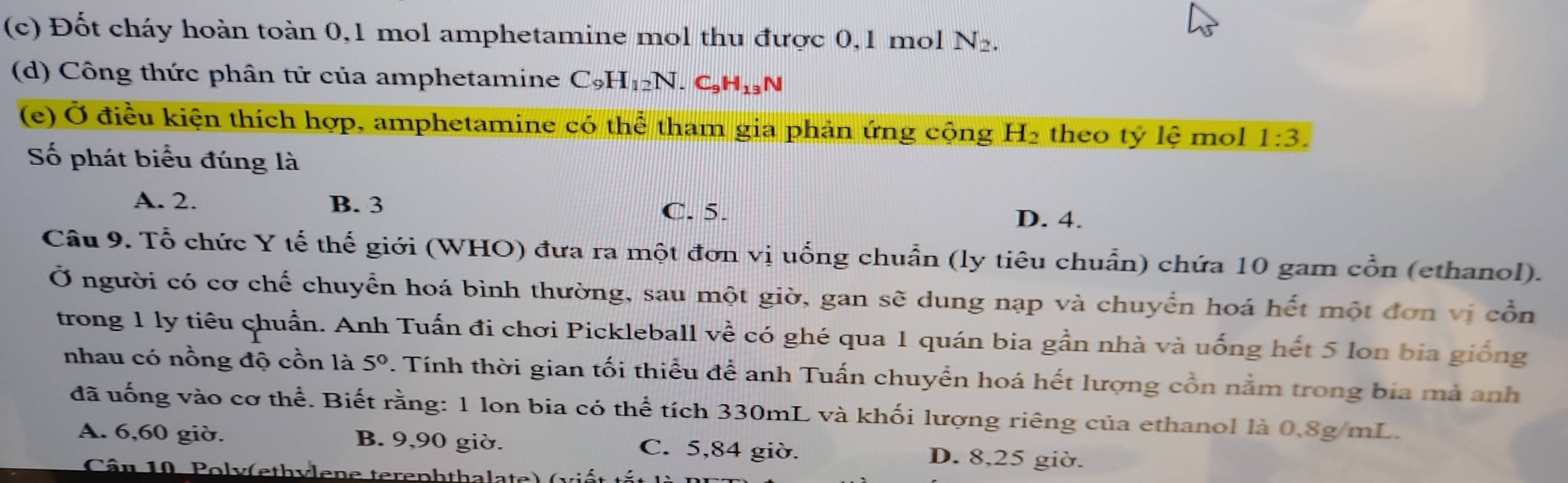 Đốt cháy hoàn toàn 0, 1 mol amphetamine mol thu được 0,1 mol N_2. 
(d) Công thức phân tử của amphetamine C_9H_12N. C_9H_13N
(e) Ở điều kiện thích hợp, amphetamine có thể tham gia phản ứng cộng H₂ theo tỷ lệ mol 1:3. 
Số phát biểu đúng là
A. 2. B. 3
C. 5.
D. 4.
Câu 9. Tổ chức Y tế thế giới (WHO) đưa ra một đơn vị uống chuẩn (ly tiêu chuẩn) chứa 10 gam cổn (ethanol).
Ở người có cơ chế chuyển hoá bình thường, sau một giờ, gan sẽ dung nạp và chuyển hoá hết một đơn vị cổn
trong 1 ly tiêu chuẩn. Anh Tuấn đi chơi Pickleball vhat e có ghé qua 1 quán bia gần nhà và uống hết 5 lon bia giống
nhau có nồng độ cồn là 5°. Tính thời gian tối thiểu để anh Tuấn chuyển hoá hết lượng cồn nằm trong bia mà anh
đã uống vào cơ thể. Biết rằng: 1 lon bia có thể tích 330mL và khối lượng riêng của ethanol là 0.8g/mL.
A. 6, 60 giờ. B. 9, 90 giờ. C. 5, 84 giờ. D. 8, 25 giờ.
Câu 10. Poly(eth ylene terephthalate) ( v i