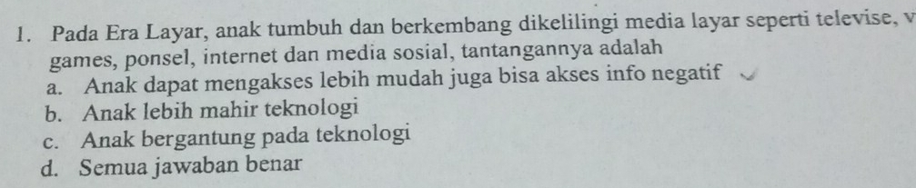 Pada Era Layar, anak tumbuh dan berkembang dikelilingi media layar seperti televise, v
games, ponsel, internet dan media sosial, tantangannya adalah
a. Anak dapat mengakses lebih mudah juga bisa akses info negatif
b. Anak lebih mahir teknologi
c. Anak bergantung pada teknologi
d. Semua jawaban benar