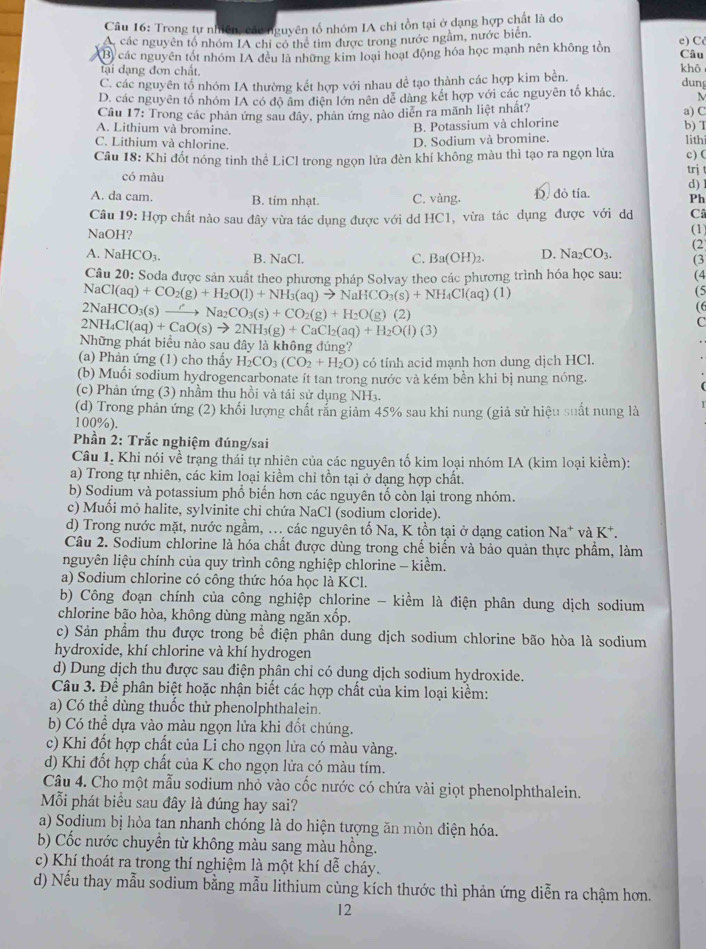 Trong tự nhiên, cáu   guyên tổ nhóm IA chi tồn tại ở dạng hợp chất là đo
Ac các nguyên tổ nhóm IA chi có thể tim được trong nước ngầm, nước biên,
Câu
B) các nguyên tốt nhóm IA đều là những kim loại hoạt động hóa học mạnh nên không tôn e) C khō
tại dạng đơn chất.
C. các nguyên tổ nhóm IA thường kết hợp với nhau dể tạo thành các hợp kim bền.
dung
D. các nguyên tố nhóm IA có độ âm điện lớn nên dễ dàng kết hợp với các nguyên tố khác, M
Cầu 17: Trong các phản ứng sau đây, phản ứng nào diễn ra mãnh liệt nhất? a) C
B. Potassium và chlorine
A. Lithium và bromine. b) T lithí
C. Lithium và chlorine.
D. Sodium và bromine.
Câu 18: Khi đốt nóng tinh thể LiCl trong ngọn lửa đèn khí không màu thì tạo ra ngọn lửa trj c) (
có màu
A. da cam. B. tim nhạt. C. vàng. D. đỏ tía. d) !
Ph
Câu 19: Hợp chất nào sau đây vừa tác dụng được với dd HC1, vừa tác dụng được với dd C
NaOH? (1)
(2
A. NaHCO_3. B. NaCl. C. Ba(OH)_2. D. Na_2CO_3. (3
Câu 20: Soda được sản xuất theo phượng pháp Solvay theo các phương trình hóa học sau: (4
NaCl(aq)+CO_2(g)+H_2O(l)+NH_3(aq)to NaHCO_3(s)+NH_4Cl(aq)(l)
(5
2NaHCO_3(s)  ) Na_2CO_3(s)+CO_2(g)+H_2O(g)(2)
2NH_4Cl(aq)+CaO(s)to 2NH_3(g)+CaCl_2(aq)+H_2O(l)(3)
Những phát biểu nào sau đây là không đúng?
(a) Phản ứng (1) cho thấy H_2CO_3(CO_2+H_2O) có tính acid mạnh hơn dung dịch HCl.
(b) Muối sodium hydrogencarbonate ít tan trong nước và kém bền khi bị nung nóng.
(c) Phản ứng (3) nhầm thu hồi và tái sử dụng NH3.
(d) Trong phản ứng (2) khối lượng chất rắn giảm 45% sau khi nung (giả sử hiệu suất nung là
100%).
Phần 2: Trắc nghiệm đúng/sai
Câu 1. Khi nói về trạng thái tự nhiên của các nguyên tố kim loại nhóm IA (kim loại kiểm):
a) Trong tự nhiên, các kim loại kiềm chỉ tồn tại ở dạng hợp chất.
b) Sodium và potassium phổ biển hơn các nguyên tố còn lại trong nhóm.
c) Muối mỏ halite, sylvinite chỉ chứa NaCl (sodium cloride).
d) Trong nước mặt, nước ngầm, ... các nguyên tố Na, K tồn tại ở dạng cation Na^+ và K*.
Câu 2. Sodium chlorine là hóa chất được dùng trong chế biển và bảo quản thực phẩm, làm
nguyên liệu chính của quy trình công nghiệp chlorine - kiềm.
a) Sodium chlorine có công thức hóa học là KCl.
b) Công đoạn chính của công nghiệp chlorine - kiềm là điện phân dung dịch sodium
chlorine bão hòa, không dùng màng ngăn xốp.
c) Sản phẩm thu được trong bể điện phân dung dịch sodium chlorine bão hòa là sodium
hydroxide, khí chlorine và khí hydrogen
d) Dung dịch thu được sau điện phân chỉ có dung dịch sodium hydroxide.
Câu 3. Để phân biệt hoặc nhận biết các hợp chất của kim loại kiểm:
a) Có thể dùng thuốc thử phenolphthalein.
b) Có thể dựa vào màu ngọn lửa khi đốt chúng.
c) Khi đốt hợp chất của Li cho ngọn lửa có màu vàng.
d) Khi đốt hợp chất của K cho ngọn lửa có màu tím.
Câu 4. Cho một mẫu sodium nhỏ vào cốc nước có chứa vài giọt phenolphthalein.
Mỗi phát biểu sau đây là đúng hay sai?
a) Sodium bị hòa tan nhanh chóng là do hiện tượng ăn mòn điện hóa.
b) Cốc nước chuyền từ không màu sang màu hồng.
c) Khí thoát ra trong thí nghiệm là một khí dễ cháy.
d) Nếu thay mẫu sodium bằng mẫu lithium cùng kích thước thì phản ứng diễn ra chậm hơn.
12