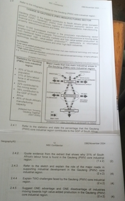 NGE Gonbdantal
DBI/Wemer 2024
24 Ructer to the infographic below on the Gauteng (PWV) core industrial region
Change in Gauteng's (PWV) Manufacturing sector
mylerig (PVV) is the biggest contributor to flouth Africa's gross domestic
ompeny telecommunictons and trade
About 10,000 businesses invoived in the province's manufacturing sector
emply ovst haf a mawn prople th e cover Pry  he pravince is moving iay
Warr tadmonal neavy Me roR, The se and fr SS Pladed productiont to
sp hishcaed hgh ', orto on  arde and o Herootny in 'information
Rechinolngy , felecommunications and other high tech industnes
GLOSSARY
tatitur to operate machner y
Ld Yafre added production: basic production that uses traditional technology and manual
" High valme aisded production: production that uses adivanced tachnology, is righly efficent
# q mobotios to operate machiners
Adeped from Etipe/ars.spugie.com/sartharn-Gaufend-indusmal=1e0p|)
Statistics for Gauleng (PWV) core industrial region the Gauteng (PWV) core industrial region
Major roads that link main industrial areas in
20% of South Africa's POLOKAYNE
= 
31% of SA's labour repulation    Sera
E h A ga  t WDOF B s
sectors forse in all economic 8   %
--
~ PRE=O4 RRcecHon s Tursut
the mining sector 22% contribuled to
the GDP of South 38% contribution to         
Africa
-
     
45% of South Africa's
manufacturing
ntetor CUNDA
capacity
[Adapted from 'Growing Gautang Together
(GGT 2000)] Major reade
[Adapted from https./oumals so zaidov.pgf|10.10920
2.4.1 Refer to the statistics and state the percentage that the Gauteng
(PWV) core industrial region contributes to the GDP of South Africa
12 DBIE/November 2024
Geography/P2 NSC Confidential
2.4.2 Quote evidence from the extract that shows why 31% of South
Africa's labour force is found in the Gauteng (PWV) core industrial
region. (2)
(1* 2)
2.4.3  Refer to the sketch and explain the role of the major roads in
supporting industrial development in the Gauteng (PWV) core
industrial region. (2* 2) (4)
2.4.4 Explain TWO challenges faced by the Gauteng (PWV) core industrial
region. (4)
(2* 2)
2.4.5 Suggest ONE advantage and ONE disadvantage of industries
moving towards high value-added production in the Gauteng (PWV)
core industrial region. (2* 2) (4)