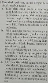 Teks deskripsi yang sesuai dengan teks
visual tersebut adalah . . .
a. Riko dan Rika saudara kandung
yang berbeda usia, 2 tahun. Karena
perbedaan usia yang tidak terlalu jauh.
mereka begitu akrab. Akan tetapi,
mereka terkadang saling menjahili satu
sama lain. Namun, itu adalah bentuk
perhatian.
b. Riko dan Rika saudara kembar yang
sering kali bertengkar. Jarak usia yang
tidak jauh membuat mereka menjadi
teman bermain dan tidak jarang akan
bertengkar. Meski begitu, hubungan
mereka tetap baik.
c. Riko dan Rika sebagai kembar identik
memiliki wajah yang sangat mirip.
Akan tetapi, dilihat secara sekilas akan
tetap susah dibedakan.
d. Riko dan Rika adalah saudara kembar
tidak identik. Jika hanya melihat wajah,
orang lain mungkin sulit membedakan
mereka saat pertama kali bertemu.
Terkadang mereka manfaatkan
kemiripan itu untuk mengerjai orang
lain.