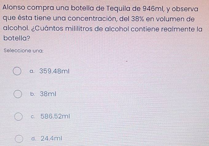 Alonso compra una botella de Tequila de 946ml, y observa
que ésta tiene una concentración, del 38% en volumen de
alcohol. ¿Cuántos mililitros de alcohol contiene realmente la
botella?
Seleccione una:
a. 359.48ml
b. 38ml
c. 586.52ml
d. 24.4ml