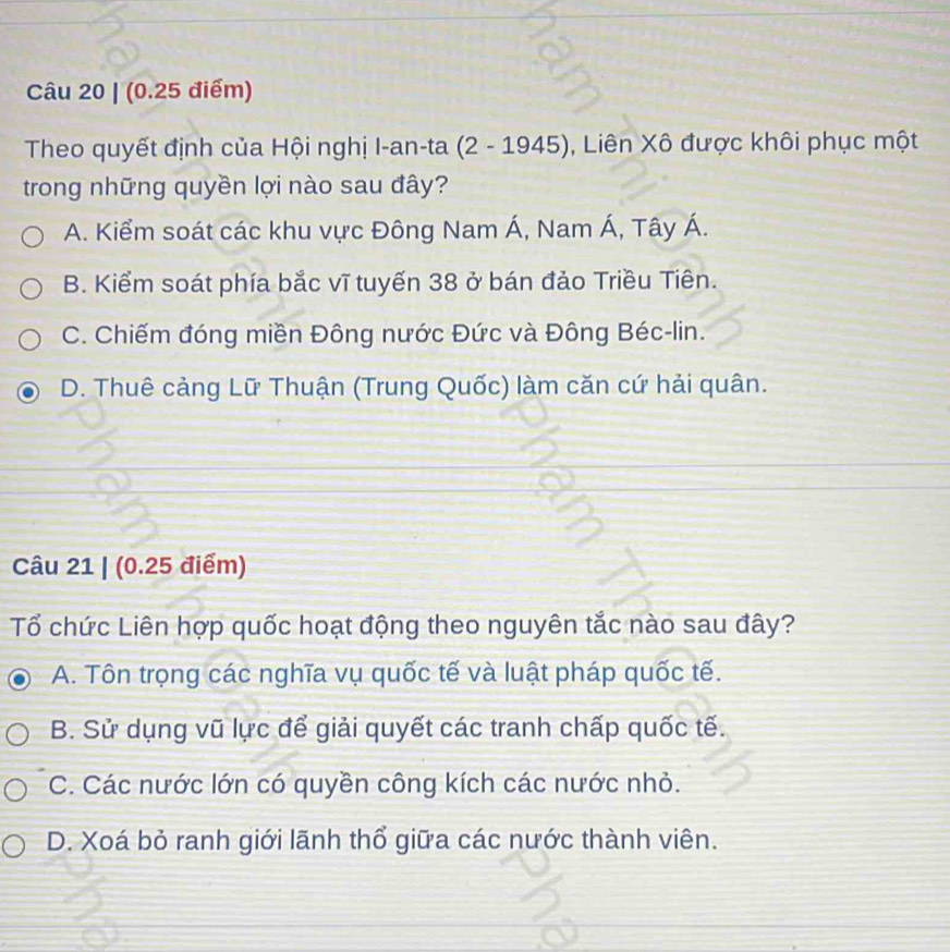 Theo quyết định của Hội nghị I-an-ta (2-1945) , Liên Xô được khôi phục một
trong những quyền lợi nào sau đây?
A. Kiểm soát các khu vực Đông Nam Á, Nam Á, Tây Á.
B. Kiểm soát phía bắc vĩ tuyến 38 ở bán đảo Triều Tiên.
C. Chiếm đóng miền Đông nước Đức và Đông Béc-lin.
D. Thuê cảng Lữ Thuận (Trung Quốc) làm căn cứ hải quân.
Câu 21 | (0.25 điểm)
Tổ chức Liên hợp quốc hoạt động theo nguyên tắc nào sau đây?
A. Tôn trọng các nghĩa vụ quốc tế và luật pháp quốc tế.
B. Sử dụng vũ lực để giải quyết các tranh chấp quốc tế.
C. Các nước lớn có quyền công kích các nước nhỏ.
D. Xoá bỏ ranh giới lãnh thổ giữa các nước thành viên.