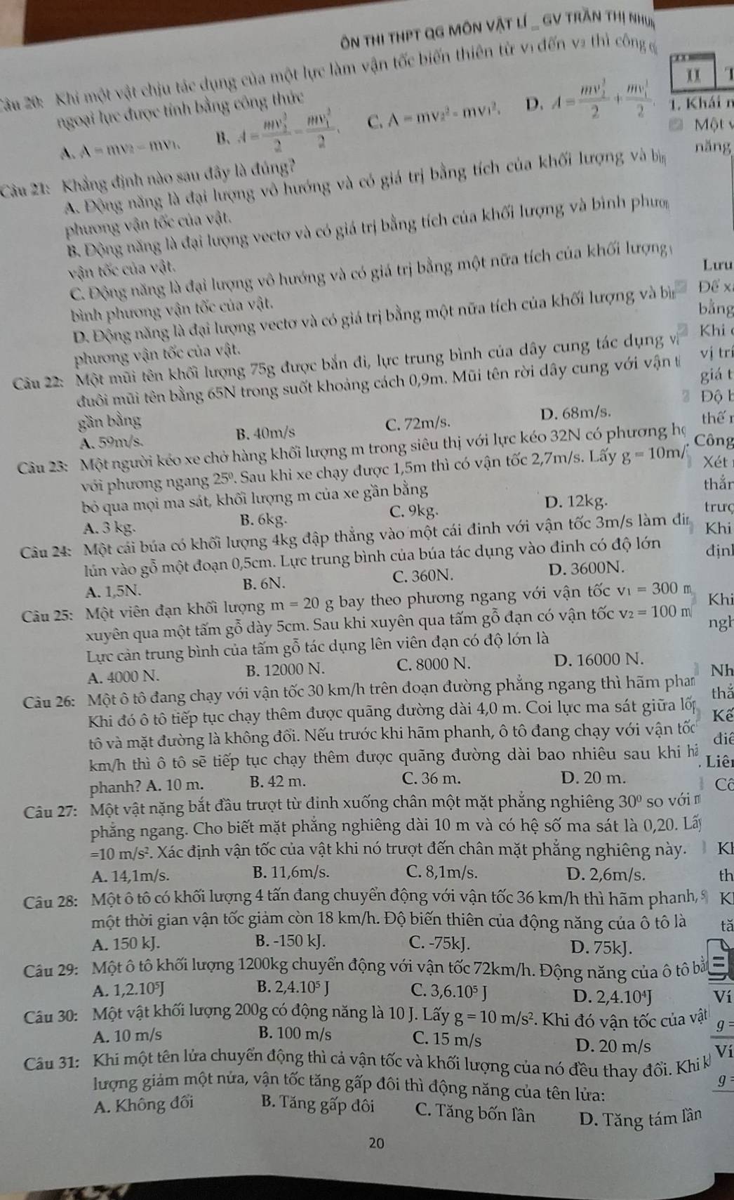 ôn thi thPT QG Môn Vật lí _ GV trần thị nhưi
* ầu 20: Khi một vật chịu tác dụng của một lực làm vận tốc biến thiên từ vị đến v2 thì công g
x x    
ngoại lực được tính bằng công thức
D. 1. Khái n
A. A=mv_2-mv_1. B、 A=frac (mv_2)^32-frac (mv_1)^22. C. A=mv^2-mv^2. A=frac (mv_2)^32+frac (mv_1)^12.
C   Một 
Câu 21: Khẳng định nào sau đây là đúng?
A. Động năng là đại lượng vô hướng và có giá trị bằng tích của khối lượng và bịn
năng
phương vận tốc của vật.
B. Động năng là đại lượng vectơ và có giá trị bằng tích của khối lượng và bình phưm
vận tốc của vật.
Lưu
C. Động năng là đại lượng vô hướng và có giá trị bằng một nữa tích của khối lượng 
bình phương vận tốc của vật. bằng
D. Động năng là đại lượng vectơ và có giá trị bằng một nữa tích của khối lượng và bìn Để x
Khi 
phương vận tốc của vật.
Câu 22: Một mũi tên khối lượng 75g được bắn đi, lực trung bình của dây cung tác dụng vi vj tr
đuôi mũi tên bằng 65N trong suốt khoảng cách 0,9m. Mũi tên rời dây cung với vận t giá t
2  Đ ộ l
gần bằng  thế 1
A. 59m/s. B. 40m/s C. 72m/s. D. 68m/s.
Câu 23: Một người kéo xe chở hàng khối lượng m trong siêu thị với lực kéo 32N có phương họ
Công
với phương ngang 25° 2. Sau khi xe chạy được 1,5m thì có vận tốc 2,7m/s. Lấy g=10m/ Xét
bỏ qua mọi ma sát, khối lượng m của xe gần bằng
thắn
D. 12kg.
C. 9kg. trưç
A. 3 kg. B. 6kg. Khi
Câu 24: Một cái búa có khối lượng 4kg đập thẳng vào một cái đinh với vận tốc 3m/s làm din
lún vào gỗ một đoạn 0,5cm. Lực trung bình của búa tác dụng vào đinh có độ lớn đ ịn
A. 1,5N. B. 6N. C. 360N.
D. 3600N.
Câu 25: Một viên đạn khối lượng m=20g bay theo phương ngang với vận tốc v_1=300m Khi
xuyên qua một tấm gỗ dày 5cm. Sau khi xuyên qua tấm gỗ đạn có vận tốc v_2=100m ngh
Lực cản trung bình của tấm gỗ tác dụng lên viên đạn có độ lớn là
A. 4000 N. B. 12000 N. C. 8000 N. D. 16000 N.
Nh
Câu 26: Một ô tô đang chạy với vận tốc 30 km/h trên đoạn đường phẳng ngang thì hãm pham tha
Khi đó ô tô tiếp tục chạy thêm được quãng đường dài 4,0 m. Coi lực ma sát giữa lốp  Kế
vô và mặt đường là không đổi. Nếu trước khi hãm phanh, ô tô đang chạy với vận tốc điể
km/h thì ô tô sẽ tiếp tục chạy thêm được quãng đường dài bao nhiêu sau khi hả
Liêi
phanh? A. 10 m. B. 42 m. C. 36 m. D. 20 m.
Cô
Câu 27: Một vật nặng bắt đầu trượt từ đỉnh xuống chân một mặt phẳng nghiêng 30° so với
phẳng ngang. Cho biết mặt phẳng nghiêng dài 10 m và có hệ số ma sát là 0,20. Lấy
=10 m/s². Xác định vận tốc của vật khi nó trượt đến chân mặt phẳng nghiêng này.  K
A. 14,1m/s. B. 11,6m/s. C. 8,1m/s. D. 2,6m/s. th
Câu 28: Một ô tô có khối lượng 4 tấn đang chuyển động với vận tốc 36 km/h thì hãm phanh, 9 K
một thời gian vận tốc giảm còn 18 km/h. Độ biến thiên của động năng của ô tô là tǎ
A. 150 kJ. B. -150 kJ. C. -75kJ. D. 75kJ.
Câu 29: Một ô tô khối lượng 1200kg chuyển động với vận tốc 72km/h. Động năng của ô tô bắ =
A. 1,2.10J B. 2,4.10⁵ J C. 3,6.10^5J
D. 2,4.10^4J Ví
Câu 30: Một vật khối lượng 200g có động năng là 10 J. Lấy g=10m/s^2 *. Khi đó vận tốc của vật
A. 10 m/s B. 100 m/s g
C. 15 m/s D. 20 m/s Vi
Câu 31: Khi một tên lửa chuyển động thì cả vận tốc và khối lượng của nó đều thay đổi. Khi k
g
lượng giảm một nửa, vận tốc tăng gấp đôi thì động năng của tên lửa:
A. Không đổi B. Tăng gấp đôi C. Tăng bốn lân D. Tăng tám lần
20