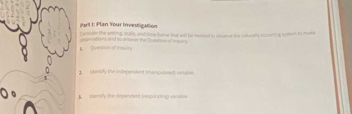 Plan Your Investigation 
Consider the setting, scale, and time frame that will be needed to observe the naturally occurring system to make 
observations and to answer the Question of Inquiry. 
1. Question of Inquiry 
. Identify the independent (manipulated) variable: 
. Identify the dependent (responding) variable: