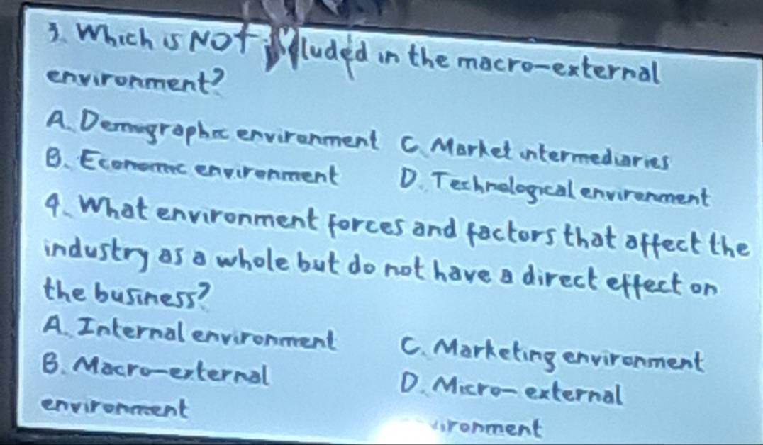 Which s Not luded in the macro-esternal
environment?
A. Demogrophec environment C Market intermedcaries
B. Econoc envirenment D. Technelogncal environment
9. What environment forces and factors that affect the
industry as o whole but do not have a direct effect on
the business?
A. Internal environment C. Marketing environment
B. Macro-erternal D. Micro-external
environeent
cronment