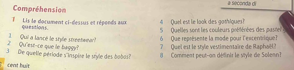 a seconda di 
Compréhension 
1 Lis le document ci-dessus et réponds aux 4 Quel est le look des gothiques? 
questions. 
5 Quelles sont les couleurs préférées des pastel y 
1 Qui a lancé le style streetwear? 6 Que représente la mode pour l'excentrique? 
2 Qu'est-ce que le baggy? 7 Quel est le style vestimentaire de Raphaël? 
3 De quelle période s'inspire le style des bobos? 8 Comment peut-on définir le style de Solenn? 
cent huit