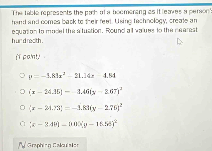 The table represents the path of a boomerang as it leaves a person's
hand and comes back to their feet. Using technology, create an
equation to model the situation. Round all values to the nearest
hundredth.
(1 point)
y=-3.83x^2+21.14x-4.84
(x-24.35)=-3.46(y-2.67)^2
(x-24.73)=-3.83(y-2.76)^2
(x-2.49)=0.00(y-16.56)^2
N Graphing Calculator