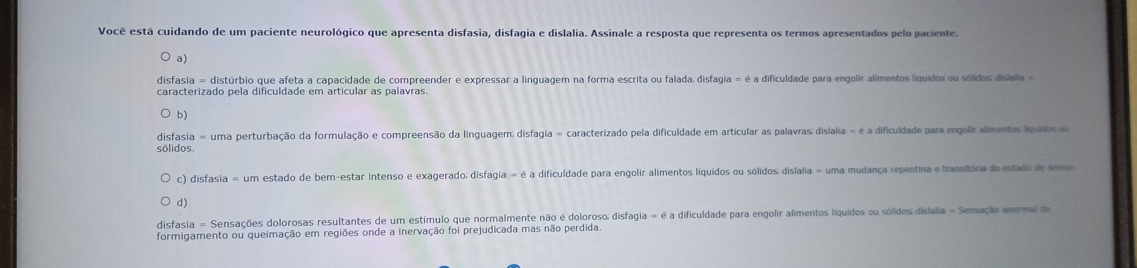 Você está cuidando de um paciente neurológico que apresenta disfasia, disfagia e dislalia. Assinale a resposta que representa os termos apresentados pelo paciente.
a)
disfasia = distúrbio que afeta a capacidade de compreender e expressar a linguagem na forma escrita ou falada; disfagia = é a dificuldade para engolir alimentos líquidos ou sólidos: dislalia 
caracterizado pela dificuldade em articular as palavras.
b)
disfasia = uma perturbação da formulação e compreensão da linguagem; disfagia = caracterizado pela dificuldade em articular as palavras: dislalia = é a dificuldade para engolir alimentos líquidos ou
sólidos.
c) disfasia = um estado de bem-estar intenso e exagerado; disfagia = é a dificuldade para engolir alimentos líquidos ou sólidos; dislalia = uma mudança repentina e transitória do estado de ânimo.
d)
disfasia = Sensações dolorosas resultantes de um estímulo que normalmente não é doloroso; disfagia = é a dificuldade para engolir alimentos líquidos ou sólidos: dislalia = Sensação anormal de
formigamento ou queimação em regiões onde a inervação foi prejudicada mas não perdida.