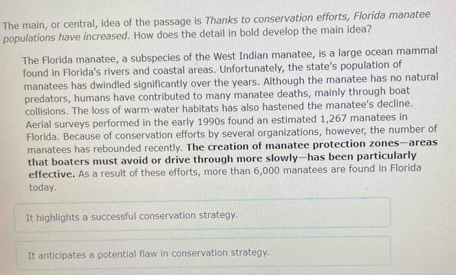 The main, or central, idea of the passage is Thanks to conservation efforts, Florida manatee
populations have increased. How does the detail in bold develop the main idea?
The Florida manatee, a subspecies of the West Indian manatee, is a large ocean mammal
found in Florida's rivers and coastal areas. Unfortunately, the state's population of
manatees has dwindled significantly over the years. Although the manatee has no natural
predators, humans have contributed to many manatee deaths, mainly through boat
collisions. The loss of warm-water habitats has also hastened the manatee's decline.
Aerial surveys performed in the early 1990s found an estimated 1,267 manatees in
Florida. Because of conservation efforts by several organizations, however, the number of
manatees has rebounded recently. The creation of manatee protection zones—areas
that boaters must avoid or drive through more slowly—has been particularly
effective. As a result of these efforts, more than 6,000 manatees are found in Florida
today.
It highlights a successful conservation strategy.
It anticipates a potential flaw in conservation strategy.