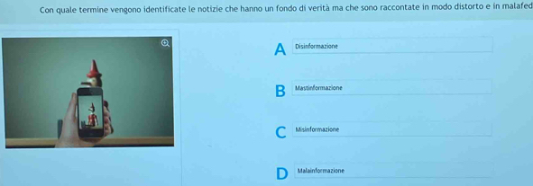 Con quale termine vengono identificate le notizie che hanno un fondo di verità ma che sono raccontate in modo distorto e in malafed
A Disinformazione
B Mastinformazione
C Misinformazione
I Malainformazione