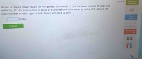 Janice is buying flower bulbs for her garden. She wants to buy the same number of tulips and 
daffodils. If tulip bulbs come in packs of 8 and daffodil bulbs come in packs of 3, what is the 27
least number of each type of bulb Janice will need to buy?
□ bulbs 
Submit
82