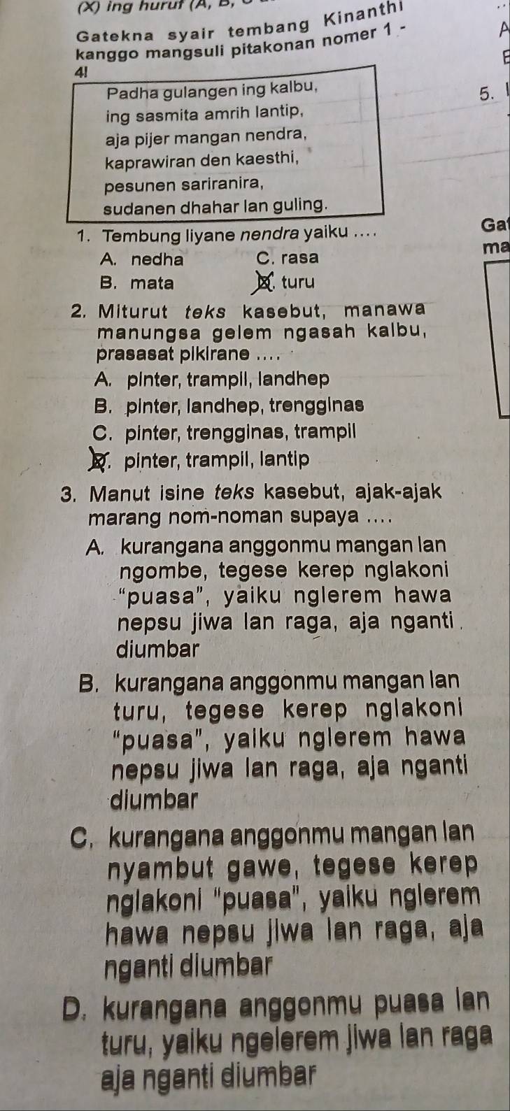 ing huruf (A, B,
Gatekna syair tembang Kinanth
kanggo mangsuli pitakonan nomer 1 -
A

4!
Padha gulangen ing kalbu,
5.
ing sasmita amrih lantip,
aja pijer mangan nendra,
kaprawiran den kaesthi,
pesunen sariranira,
sudanen dhahar lan guling.
1. Tembung liyane nendra yaiku ... .
Ga
ma
A. nedha C. rasa
B. mata turu
2. Miturut teks kasebut, manawa
manungsa gelem ngasah kalbu,
prasasat pikirane ... .
A. pinter, trampil, landhep
B. pinter, landhep, trengginas
C. pinter, trengginas, trampil. pinter, trampil, lantip
3. Manut isine teks kasebut, ajak-ajak
marang nom-noman supaya ....
A. kurangana anggonmu mangan lan
ngombe, tegese kerep nglakoni
“puasa”, yaiku nglerem hawa
nepsu jiwa lan raga, aja nganti.
diumbar
B. kurangana anggonmu mangan lan
turu, tegese kerep nglakoni
“puasa”, yaiku nglerem hawa
nepsu jiwa lan raga, aja nganti
diumbar
C. kurangana anggonmu mangan lan
nyambut gawe, tegese kerep
nglakoni "puasa", yaiku nglerem
hawa nepsu jiwa lan raga, aja
nganti diumbar
D. kurangana anggonmu puasa lan
turu, yaiku ngelerem jiwa lan raga
aja nganti diumbar