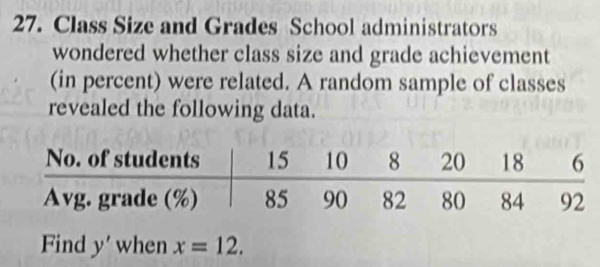 Class Size and Grades School administrators 
wondered whether class size and grade achievement 
(in percent) were related. A random sample of classes 
revealed the following data. 
Find y' when x=12.