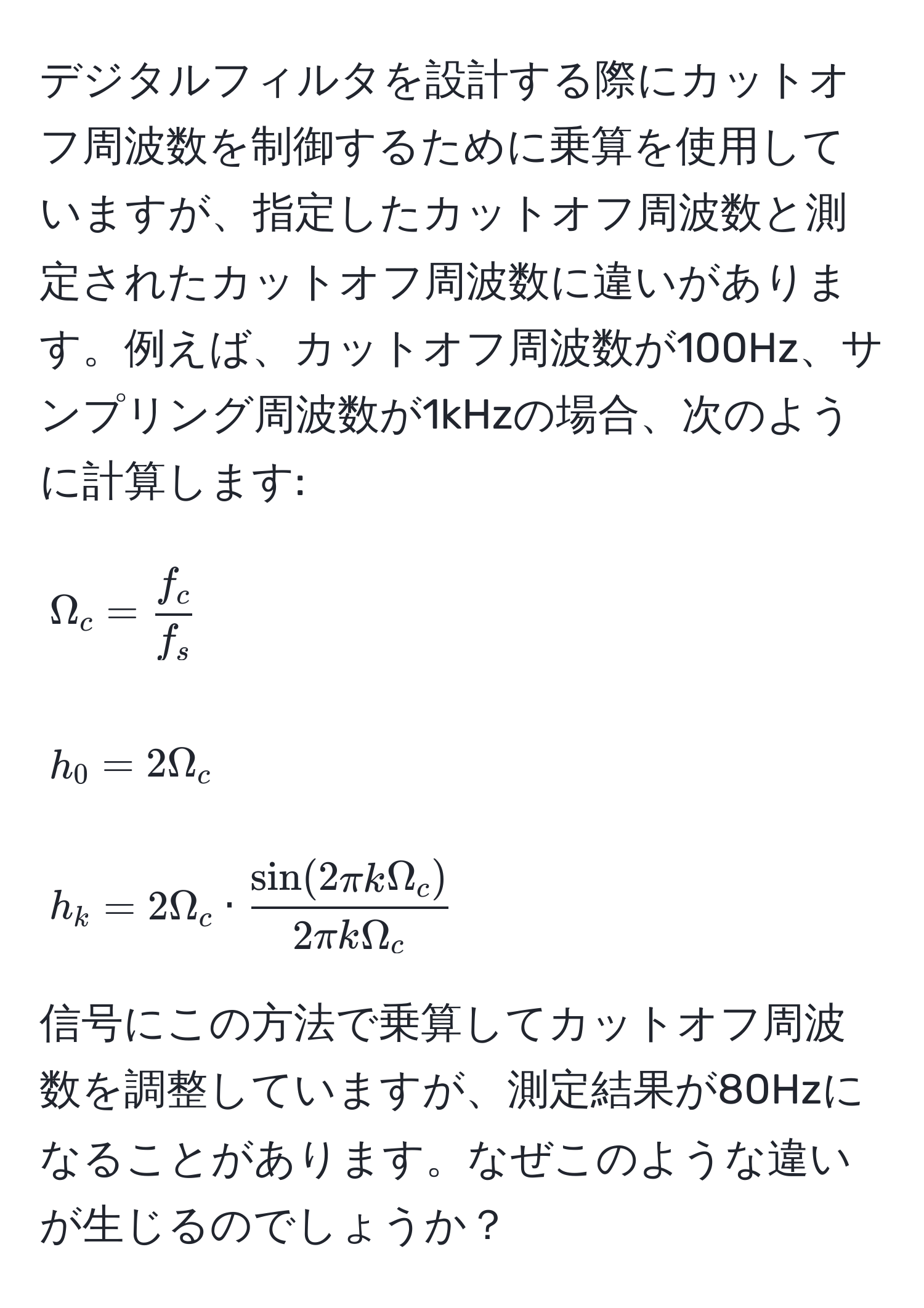 デジタルフィルタを設計する際にカットオフ周波数を制御するために乗算を使用していますが、指定したカットオフ周波数と測定されたカットオフ周波数に違いがあります。例えば、カットオフ周波数が100Hz、サンプリング周波数が1kHzの場合、次のように計算します: 
[
Omega_c =  f_c/f_s  
]
[
h_0 = 2Omega_c 
]
[
h_k = 2Omega_c ·  sin(2π k Omega_c)/2π k Omega_c 
]
信号にこの方法で乗算してカットオフ周波数を調整していますが、測定結果が80Hzになることがあります。なぜこのような違いが生じるのでしょうか？