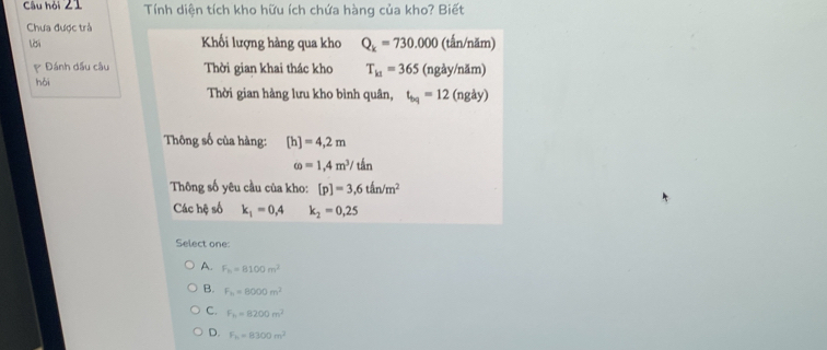 Câu hỏi 21 Tính diện tích kho hữu ích chứa hàng của kho? Biết
Chưa được trả
lời Khối lượng hàng qua kho Q_k=730.000 (tấn/năm)
Đánh dấu câu Thời gian khai thác kho T_k1=365 (ngày/năm)
hǎi Thời gian hàng lưu kho bình quân, t_bq=12 (ngày)
Thông số của hàng: [h]=4,2m
omega =1,4m^3/tan
Thông số yêu cầu của kho: [p]=3,6th/m^2
Các hệ số k_1=0,4 k_2=0,25
Select one:
A. F_h=8100m^2
B. F_n=8000m^2
C. F_h=8200m^2
D. F_h=8300m^2