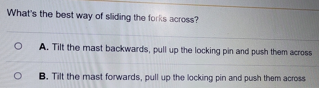 What's the best way of sliding the forks across?
A. Tilt the mast backwards, pull up the locking pin and push them across
B. Tilt the mast forwards, pull up the locking pin and push them across