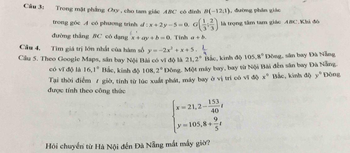 Cầu 3: Trong mặt phẳng Oxy, cho tam giác ABC có đỉnh B(-12;1) , đường phân giác 
trong góc A có phương trình d:x+2y-5=0.G( 1/3 ; 2/3 ) là trọng tâm tam giác ABC.Khi đó 
đường thẳng BC có dạng x+ay+b=0. Tính a+b. 
Câu 4. Tìm giá trị lớn nhất của hàm số y=-2x^2+x+5. 
Câu 5. Theo Google Maps, sân bay Nội Bài có vĩ độ là 21,2^0 Bắc, kinh độ 105, 8° Đông, sân bay Đà Nẵng 
có vĩ độ là 16, 1^0 Bắc, kinh độ 108, 2^0D6ng.. Một máy bay, bay từ Nội Bài đến sân bay Đà Nẵng. 
Tại thời điểm / giờ, tính từ lúc xuất phát, máy bay ở vị trí có vĩ độ x^0 Bắc, kinh độ y° Đông 
được tính theo công thức
beginarrayl x=21,2- 153/40 t y=105,8+ 9/5 tendarray.
Hỏi chuyến từ Hà Nội đến Đà Nẵng mất mấy giờ?