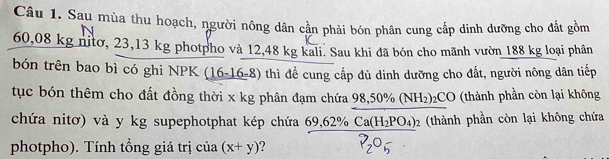 Sau mùa thu hoạch, người nông dân cần phải bón phân cung cấp dinh dưỡng cho đất gồm 
C
60,08 kg nitơ, 23,13 kg photpho và 12,48 kg kali. Sau khi đã bón cho mãnh vườn 188 kg loại phân 
bón trên bao bì có ghi NPK (16-16-8) thì để cung cấp đủ dinh dưỡng cho đất, người nông dân tiếp 
tục bón thêm cho đất đồng thời x kg phân đạm chứa 98,50% (NH_2)_2CO (thành phần còn lại không 
chứa nitơ) và y kg supephotphat kép chứa 69,62% Ca(H_2PO_4) 02 (thành phần còn lại không chứa 
photpho). Tính tổng giá trị của (x+y) ?