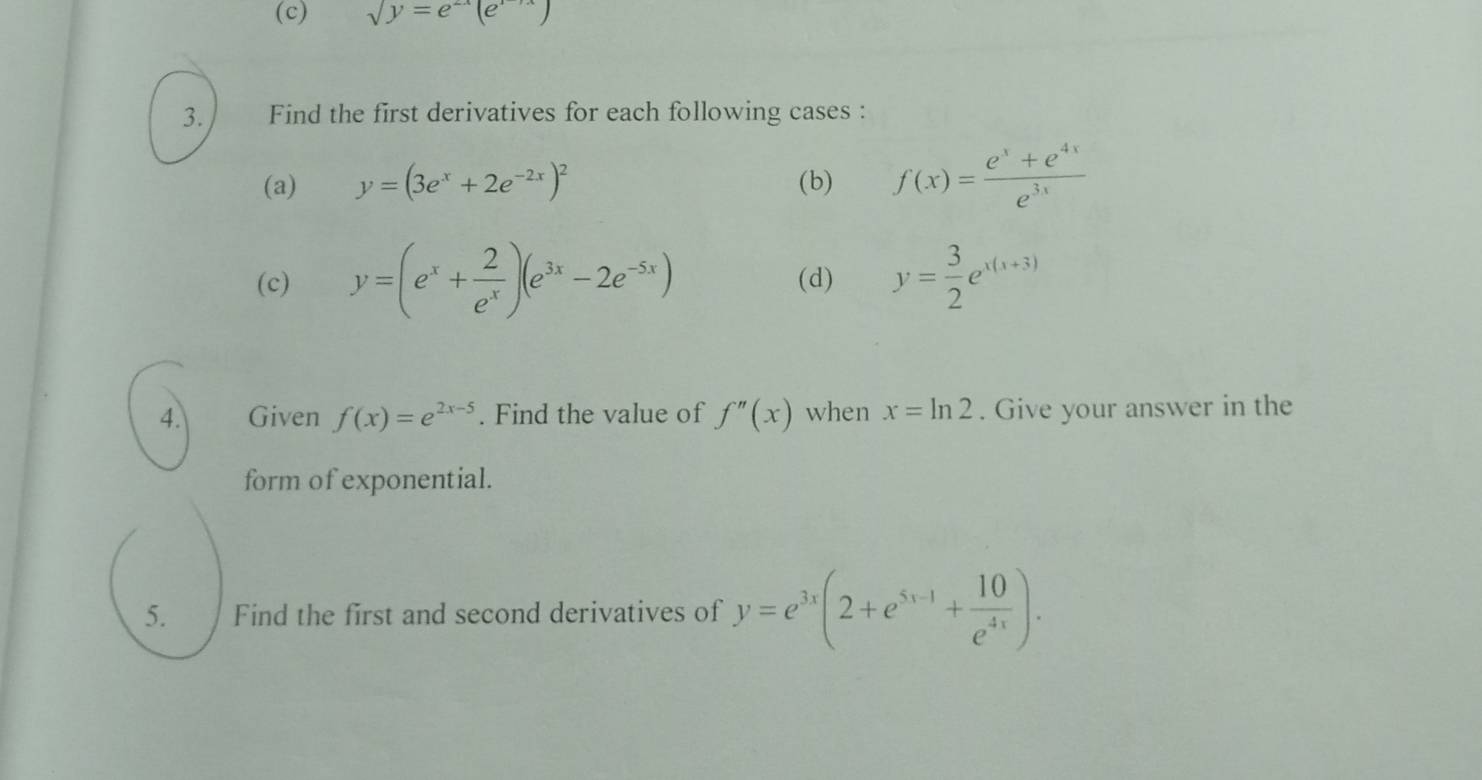 sqrt(y)=e^(2x)(e^(1-yx))
3. Find the first derivatives for each following cases : 
(a) y=(3e^x+2e^(-2x))^2 (b) f(x)= (e^x+e^(4x))/e^(3x) 
(c) y=(e^x+ 2/e^x )(e^(3x)-2e^(-5x)) (d) y= 3/2 e^(x(x+3))
4. Given f(x)=e^(2x-5). Find the value of f''(x) when x=ln 2. Give your answer in the 
form of exponential. 
5. Find the first and second derivatives of y=e^(3x)(2+e^(5x-1)+ 10/e^(4x) ).