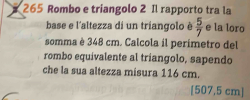 265 Rombo e triangolo 2 Il rapporto tra la 
base e l'altezza di un triangolo è  5/7  e la loro 
somma è 348 cm. Calcola il perímetro del 
rombo equívalente al triangolo, sapendo 
che la sua altezza misura 116 cm.
[507,5 cm]