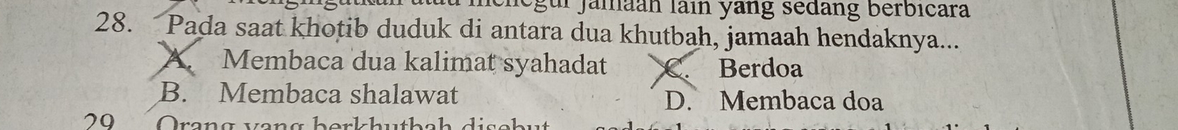 ur jamaan lain yang sedang berbicara
28. Pada saat khotib duduk di antara dua khutbah, jamaah hendaknya...
A. Membaca dua kalimat syahadat C. Berdoa
B. Membaca shalawat D. Membaca doa
29 Orang veng borkhut