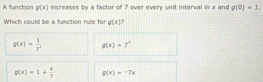 A function g(x) increases by a factor of 7 over every unit interval in x and g(0)=1. 
Which could be a function rule for g(x) ?
g(x)= 1/7^x 
g(x)=7^x
g(x)=1+ x/7 
g(x)=-7x