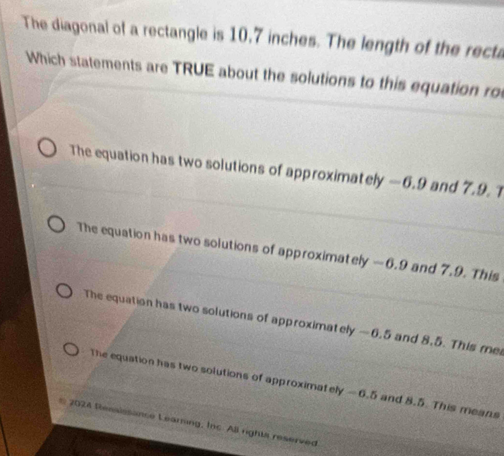 The diagonal of a rectangle is 10,7 inches. The length of the recta
Which statements are TRUE about the solutions to this equation ro
The equation has two solutions of approximately —6.9 and 7.9. 1
The equation has two solutions of approximately —6.9 and 7.9. This
The equation has two solutions of approximately —6.5 and 8.5. This me
The equation has two solutions of approximately - 6.5 and 8.5. This means
* 2024 Reasissance Learning, Inc. AB rights reserved