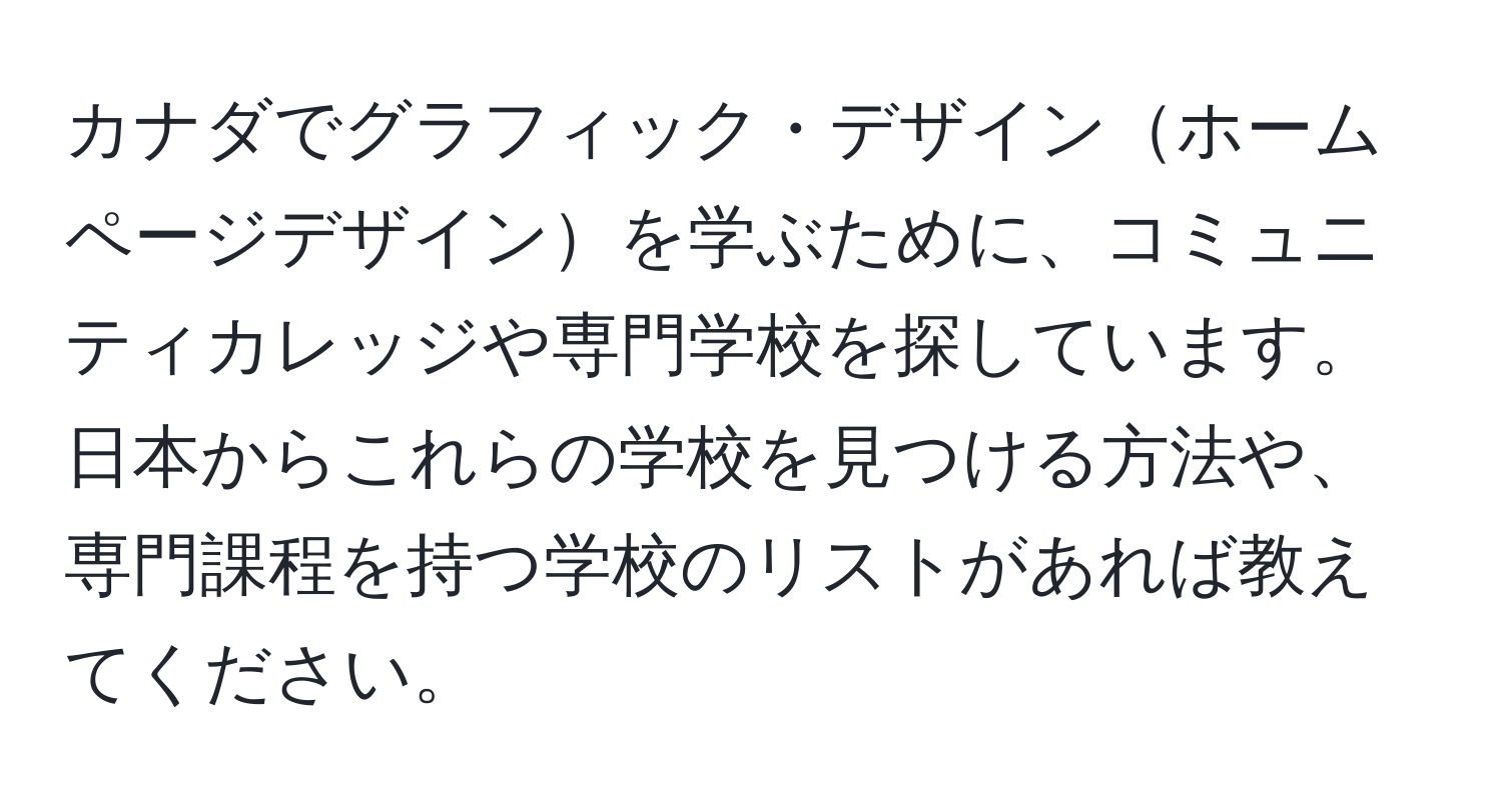 カナダでグラフィック・デザインホームページデザインを学ぶために、コミュニティカレッジや専門学校を探しています。日本からこれらの学校を見つける方法や、専門課程を持つ学校のリストがあれば教えてください。