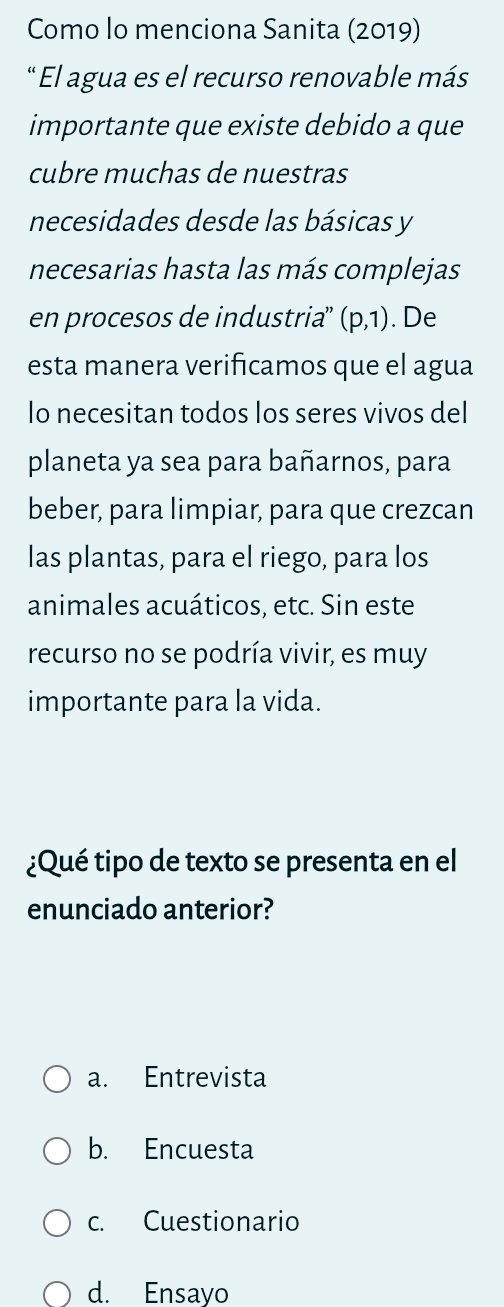 Como lo menciona Sanita (2019)
" El agua es el recurso renovable más
importante que existe debido a que
cubre muchas de nuestras
necesidades desde las básicas y
necesarias hasta las más complejas
en procesos de industria” (p,1). De
esta manera verificamos que el agua
Io necesitan todos los seres vivos del
planeta ya sea para bañarnos, para
beber, para limpiar, para que crezcan
las plantas, para el riego, para los
animales acuáticos, etc. Sin este
recurso no se podría vivir, es muy
importante para la vida.
¿Qué tipo de texto se presenta en el
enunciado anterior?
a. Entrevista
b. Encuesta
c. Cuestionario
d. Ensayo