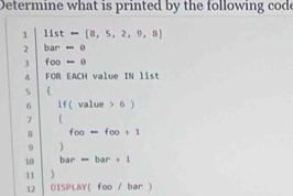 Determine what is printed by the following cod 
1 11st-[8,5,2,9,8]
2 bar=0
3 foo=0
4 FOR EACH value IN list 
5 ( 
6 If(value>6)
7  
8 foo=foo+1
9  
10 bar=bar+1
11 
12 0150LAY(foo/bar