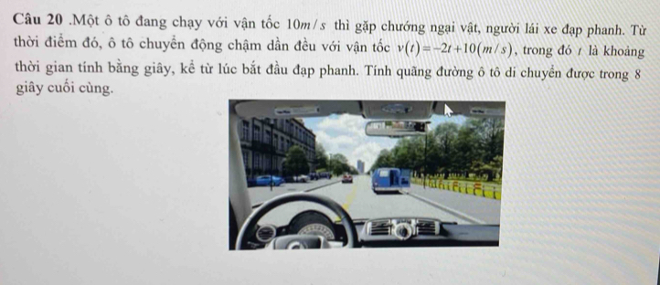 .Một ô tô đang chạy với vận tốc 10m/s thì gặp chướng ngại vật, người lái xe đạp phanh. Từ 
thời điểm đó, ô tô chuyển động chậm dần đều với vận tốc v(t)=-2t+10(m/s) , trong đó là khoảng 
thời gian tính bằng giây, kể từ lúc bắt đầu đạp phanh. Tính quãng đường ô tô di chuyển được trong 8
giây cuối cùng.