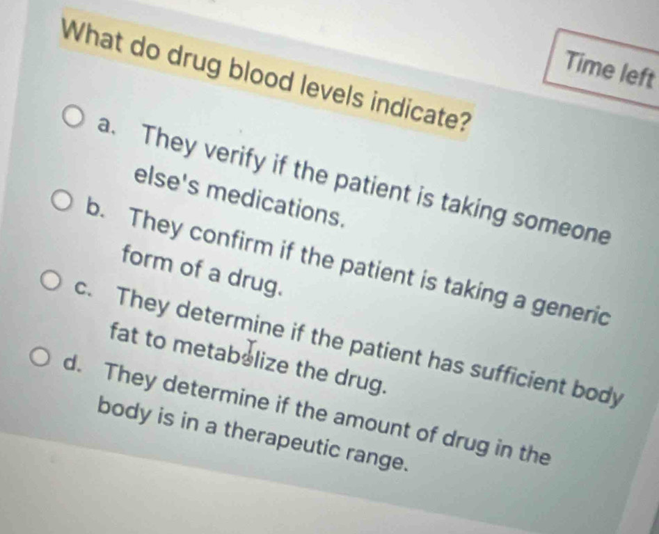 Time left
What do drug blood levels indicate?
a. They verify if the patient is taking someone
else's medications.
b. They confirm if the patient is taking a generic
form of a drug.
c. They determine if the patient has sufficient body
fat to metabolize the drug.
d. They determine if the amount of drug in the
body is in a therapeutic range.