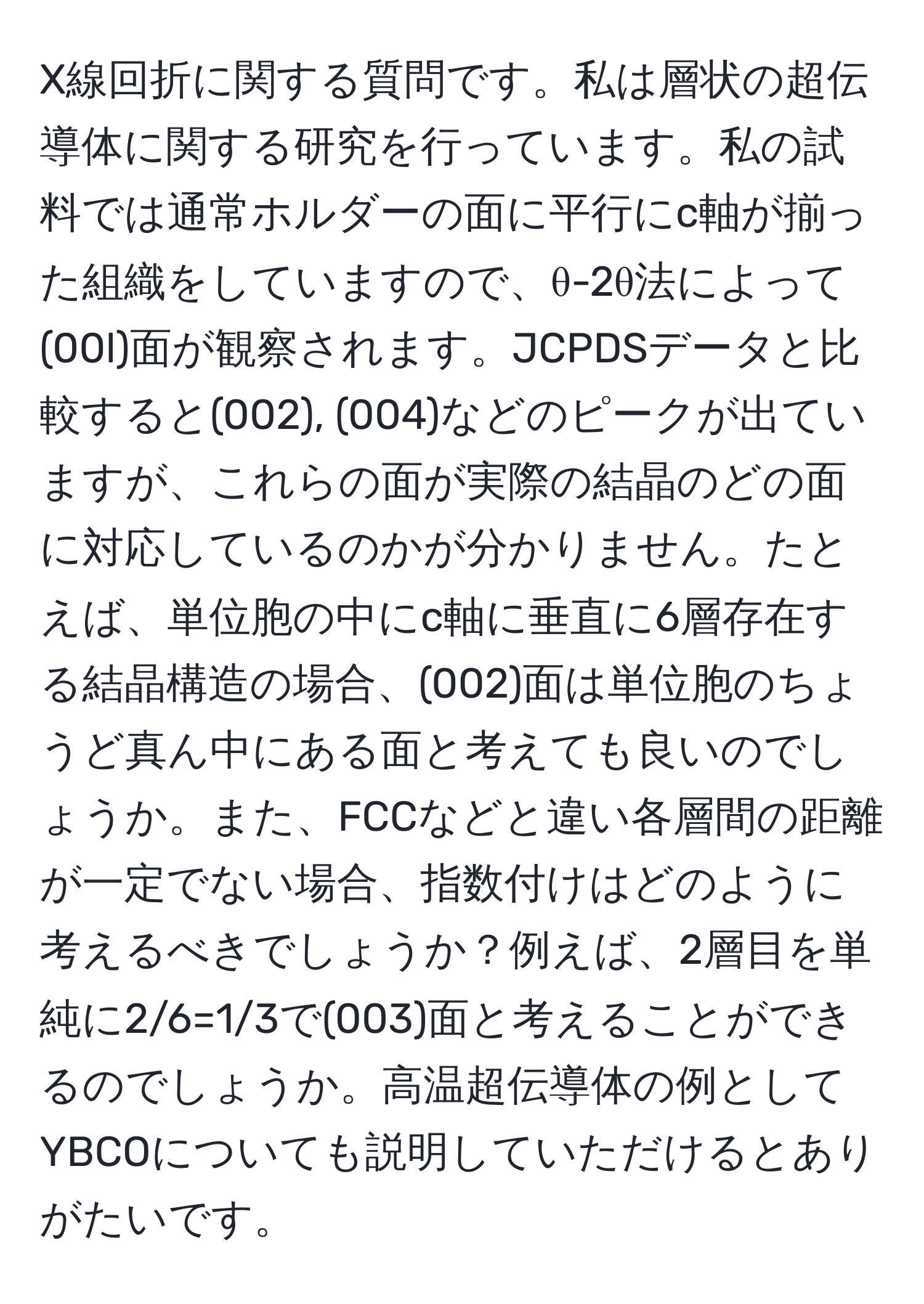 X線回折に関する質問です。私は層状の超伝導体に関する研究を行っています。私の試料では通常ホルダーの面に平行にc軸が揃った組織をしていますので、θ-2θ法によって(00l)面が観察されます。JCPDSデータと比較すると(002), (004)などのピークが出ていますが、これらの面が実際の結晶のどの面に対応しているのかが分かりません。たとえば、単位胞の中にc軸に垂直に6層存在する結晶構造の場合、(002)面は単位胞のちょうど真ん中にある面と考えても良いのでしょうか。また、FCCなどと違い各層間の距離が一定でない場合、指数付けはどのように考えるべきでしょうか？例えば、2層目を単純に2/6=1/3で(003)面と考えることができるのでしょうか。高温超伝導体の例としてYBCOについても説明していただけるとありがたいです。