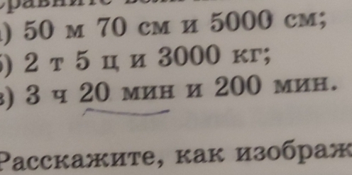 ) 50 m 70 cm и 5000 cm; 
) 2 т 5 ц и 3000 κг; 
) 3 ч 20 мин и 200 мин. 
Paccкажиτе, κак изображ