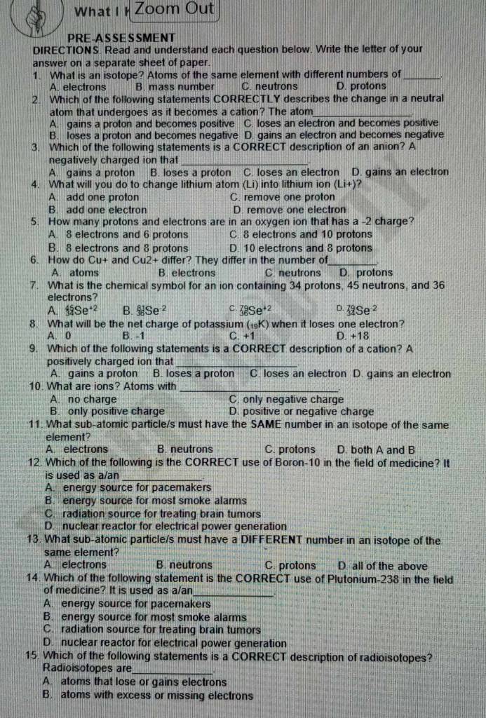 What I  Zoom Out
PRE-AS SE S SMENT
DIRECTIONS. Read and understand each question below. Write the letter of your
answer on a separate sheet of paper.
1. What is an isotope? Atoms of the same element with different numbers of_
A. electrons B. mass number C. neutrons D. protons
2. Which of the following statements CORRECTLY describes the change in a neutral
atom that undergoes as it becomes a cation? The atom_
A. gains a proton and becomes positive C. loses an electron and becomes positive
B. loses a proton and becomes negative D. gains an electron and becomes negative
3. Which of the following statements is a CORRECT description of an anion? A
negatively charged ion that_
A. gains a proton B. loses a proton C. loses an electron D. gains an electron
4. What will you do to change lithium atom (Li) into lithium ion (Li+)
A. add one proton C. remove one proton
B. add one electron D. remove one electron
5. How many protons and electrons are in an oxygen ion that has a -2 charge?
A. 8 electrons and 6 protons C. 8 electrons and 10 protons
B. 8 electrons and 8 protons D. 10 electrons and 8 protons
6. How do Cu+ and CAI 2+ differ? They differ in the number of_
A. atoms B. electrons C. neutrons D. protons
7. What is the chemical symbol for an ion containing 34 protons, 45 neutrons, and 36
electrons?
A. _1^((45)Se^+2) B. _3^((81)Se^-2) C. _3^((79)Se^+2) D. _(11)^(79)Se^(-2)
8. What will be the net charge of potassium (19K) when it loses one electron?
A. 0 B. -1 C. +1 D. +18
9. Which of the following statements is a CORRECT description of a cation? A
positively charged ion that_
A. gains a proton B. loses a proton C. loses an electron D. gains an electron
_
10. What are ions? Atoms with
A. no charge C. only negative charge
B. only positive charge D. positive or negative charge
11. What sub-atomic particle/s must have the SAME number in an isotope of the same
element?
A. electrons B. neutrons C. protons D. both A and B
12. Which of the following is the CORRECT use of Boron-10 in the field of medicine? It
is used as a/an
_
A. energy source for pacemakers
B. energy source for most smoke alarms
C. radiation source for treating brain tumors
D. nuclear reactor for electrical power generation
13. What sub-atomic particle/s must have a DIFFERENT number in an isotope of the
same element?
A electrons B. neutrons C. protons  —  ,, D. all of the above
14. Which of the following statement is the CORRECT use of Plutonium-238 in the field
of medicine? It is used as a/an
_
A. energy source for pacemakers
B. energy source for most smoke alarms
C. radiation source for treating brain tumors
D. nuclear reactor for electrical power generation
15. Which of the following statements is a CORRECT description of radioisotopes?
Radioisotopes are_
A. atoms that lose or gains electrons
B. atoms with excess or missing electrons